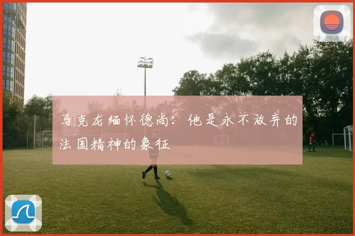 马克龙缅怀德尚：他是永不放弃的法国精神的象征