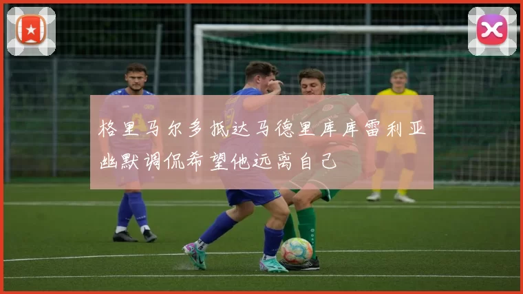 格里马尔多抵达马德里库库雷利亚幽默调侃希望他远离自己