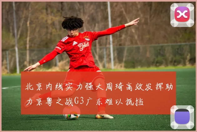 北京内线实力强大周琦高效发挥助力京粤之战G3广东难以抵挡