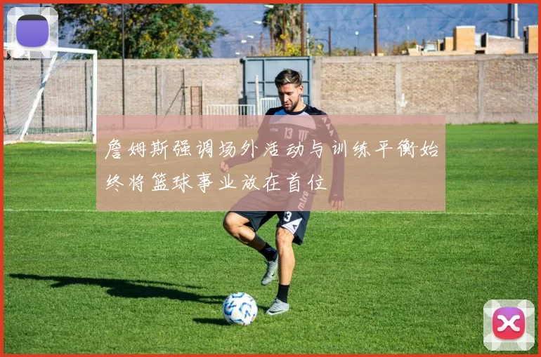 詹姆斯强调场外活动与训练平衡始终将篮球事业放在首位