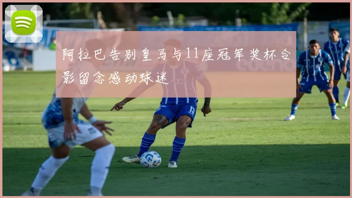 阿拉巴告别皇马与11座冠军奖杯合影留念感动球迷