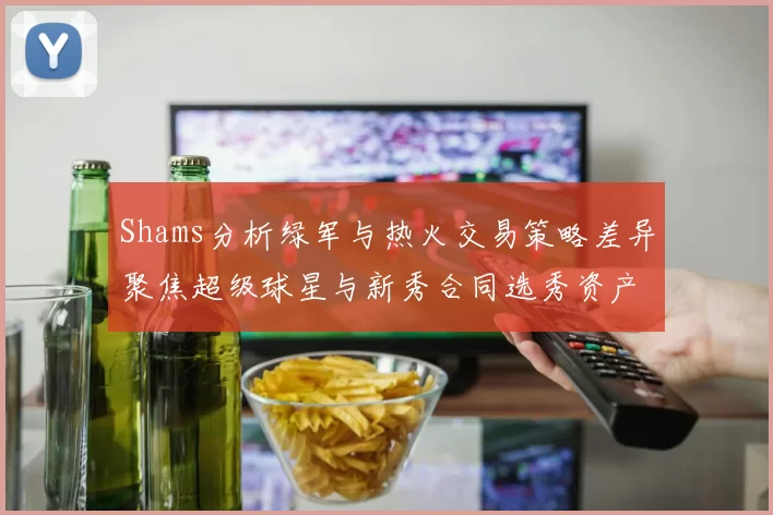 Shams分析绿军与热火交易策略差异聚焦超级球星与新秀合同选秀资产