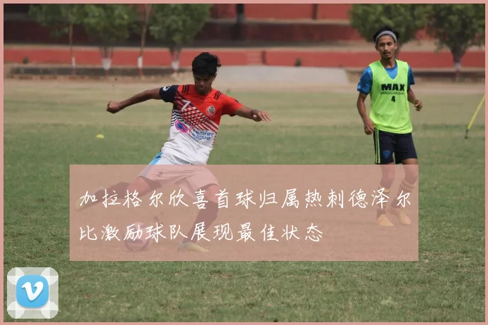 加拉格尔欣喜首球归属热刺德泽尔比激励球队展现最佳状态