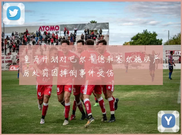 皇马计划对巴尔韦德和塞尔施以严厉处罚因摔倒事件受伤