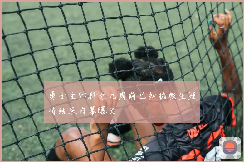 勇士主帅科尔几周前已知执教生涯将结束内幕曝光