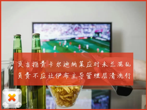 莫吉指责卡尔迪纳莱应对米兰混乱负责不应让伊布主导管理层清洗行动
