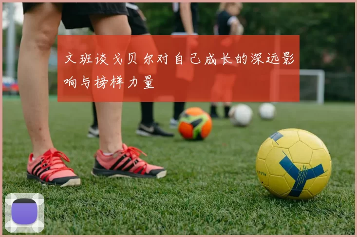 文班谈戈贝尔对自己成长的深远影响与榜样力量