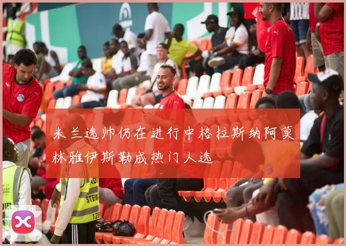 米兰选帅仍在进行中格拉斯纳阿莫林雅伊斯勒成热门人选
