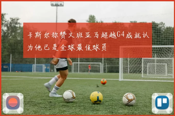 卡斯尔称赞文班亚马超越G4成就认为他已是全球最佳球员