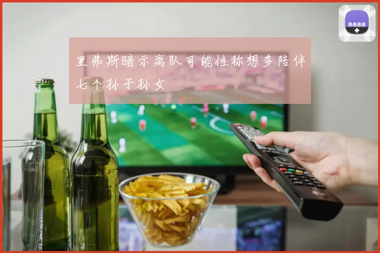里弗斯暗示离队可能性称想多陪伴七个孙子孙女