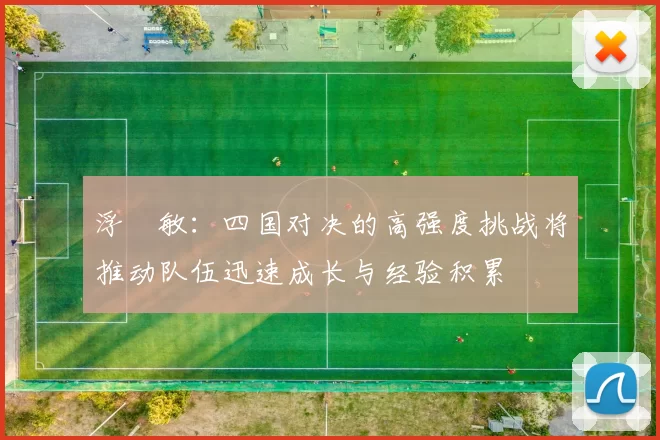 浮嶋敏：四国对决的高强度挑战将推动队伍迅速成长与经验积累