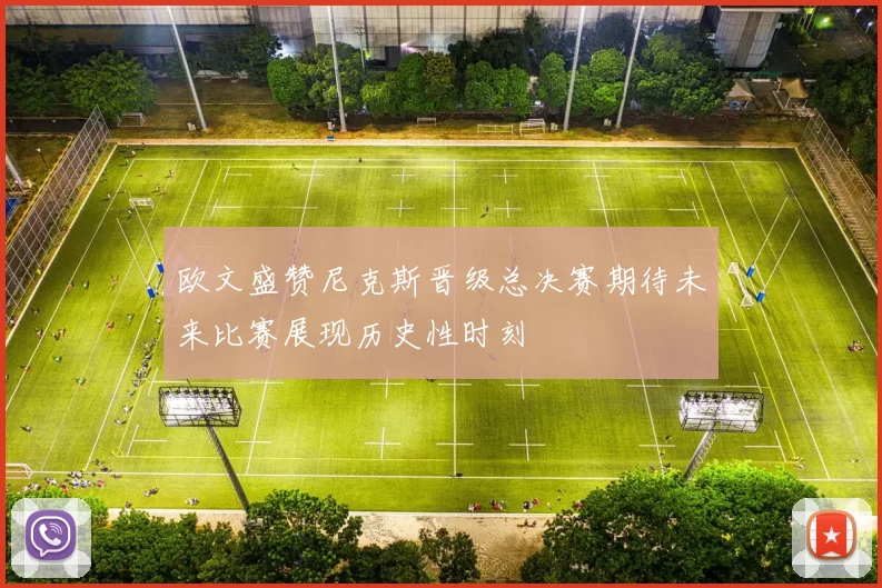 欧文盛赞尼克斯晋级总决赛期待未来比赛展现历史性时刻