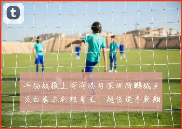 半场战报上海海港与深圳新鹏城互交白卷本科维奇王燊超伤退李新翔错失良机