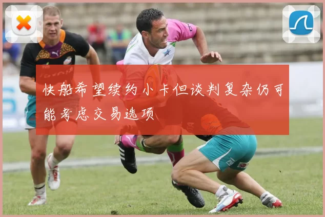 快船希望续约小卡但谈判复杂仍可能考虑交易选项