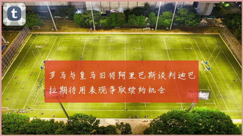 罗马与皇马旧将阿里巴斯谈判迪巴拉期待用表现争取续约机会
