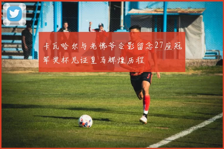 卡瓦哈尔与老佛爷合影留念27座冠军奖杯见证皇马辉煌历程